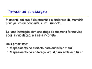 Software Básico - Linguagem Assembly 51
Tempo de vínculação
• Momento em que é determinado o endereço de memória
principal correspondente a um símbolo
• Se uma instrução com endereço de memória for movida
após a vinculação, ela será incorreta
• Dois problemas:
° Mapeamento de símbolo para endereço virtual
° Mapeamento de endereço virtual para endereço físico
 