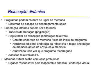Software Básico - Linguagem Assembly 53
Relocação dinâmica
• Programas podem mudam de lugar na memória
° Sistemas de espaço de endereçamento único
• Endereços internos podem ser alterados
° Tabelas de tradução (paginação)
° Registrador de relocação (endereços relativos)
• Contém endereço de memória física do início do programa
• Hardware adiciona endereço de relocação a todos endereços
de memória antes de enviá-los a memória
• Atualizado toda vez que programa recarregado
° Acessos relativos ao PC
• Memória virtual acaba com esse problema!
° Ligador responsável pelo mapeamnto símbolo : endereço virtual
 