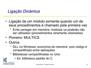 Software Básico - Linguagem Assembly 54
Ligação Dinâmica
• Ligação de um módulo somente quando um de
seus procedimentos é chamado pela primeira vez
° Evita carregar em memória, módulos ue poderão não
ser utilizados (procedimentos raramente chamados)
• Pioneiro: MULTICS
• Outros
° DLL no Windows: economia de memória pois código é
compartilhado entre aplicações
° Bibliotecas compartilhadas no Unix
• Ex: biblioteca padrão do C
 