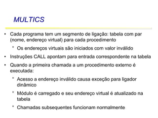 Software Básico - Linguagem Assembly 55
MULTICS
• Cada programa tem um segmento de ligação: tabela com par
(nome, endereço virtual) para cada procedimento
° Os endereços virtuais são iniciados com valor inválido
• Instruções CALL apontam para entrada correspondente na tabela
• Quando a primeira chamada a um procedimento externo é
executada:
° Acesso a endereço inválido causa exceção para ligador
dinâmico
° Módulo é carregado e seu endereço virtual é atualizado na
tabela
° Chamadas subsequentes funcionam normalmente
 