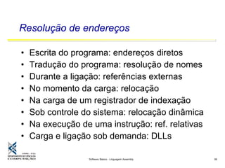 Software Básico - Linguagem Assembly 56
Resolução de endereços
• Escrita do programa: endereços diretos
• Tradução do programa: resolução de nomes
• Durante a ligação: referências externas
• No momento da carga: relocação
• Na carga de um registrador de indexação
• Sob controle do sistema: relocação dinâmica
• Na execução de uma instrução: ref. relativas
• Carga e ligação sob demanda: DLLs
 
