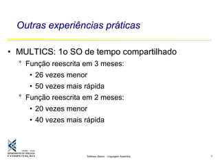 Software Básico - Linguagem Assembly 7
Outras experiências práticas
• MULTICS: 1o SO de tempo compartilhado
° Função reescrita em 3 meses:
• 26 vezes menor
• 50 vezes mais rápida
° Função reescrita em 2 meses:
• 20 vezes menor
• 40 vezes mais rápida
 
