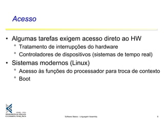 Software Básico - Linguagem Assembly 8
Acesso
• Algumas tarefas exigem acesso direto ao HW
° Tratamento de interrupções do hardware
° Controladores de dispositivos (sistemas de tempo real)
• Sistemas modernos (Linux)
° Acesso às funções do processador para troca de contexto
° Boot
 