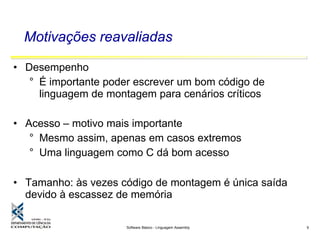 Software Básico - Linguagem Assembly 9
Motivações reavaliadas
• Desempenho
° É importante poder escrever um bom código de
linguagem de montagem para cenários críticos
• Acesso – motivo mais importante
° Mesmo assim, apenas em casos extremos
° Uma linguagem como C dá bom acesso
• Tamanho: às vezes código de montagem é única saída
devido à escassez de memória
 