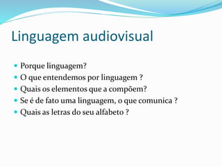 Linguagem audiovisual
 Porque linguagem?
 O que entendemos por linguagem ?
 Quais os elementos que a compõem?
 Se é de fato uma linguagem, o que comunica ?
 Quais as letras do seu alfabeto ?
 