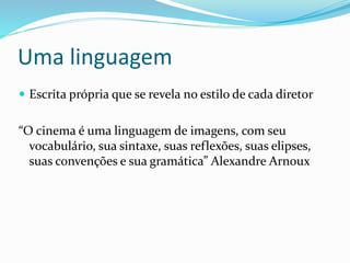 Uma linguagem
 Escrita própria que se revela no estilo de cada diretor
“O cinema é uma linguagem de imagens, com seu
vocabulário, sua sintaxe, suas reflexões, suas elipses,
suas convenções e sua gramática” Alexandre Arnoux
 