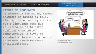 COMUNICAÇÃO E TECNOLOGIA DA INFORMAÇÃO
NÍVEIS DE LINGUAGEM
Os níveis da linguagem, também
chamados de níveis da fala,
são os diferentes registros em
que a linguagem pode ser
utilizada pelos falantes,
conforme o contexto
comunicativo, o nível de
escolarização dos falantes, a
interação com diferentes
interlocutores.
PROF.ª HILDALENE PINHEIRO
LINGUAGEM VERBAL E
NÃO VERBAL
Disponível em:
todamateria.com
 