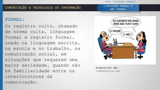 COMUNICAÇÃO E TECNOLOGIA DA INFORMAÇÃO
FORMAL:
Ou registro culto, chamado
de norma culta, linguagem
formal e registro formal,
usado na linguagem escrita,
na escola e no trabalho, na
comunicação social, em
situações que requerem uma
maior seriedade, quando não
há familiaridade entre os
interlocutores da
comunicação.
PROF.ª HILDALENE PINHEIRO
LINGUAGEM VERBAL E
NÃO VERBAL
Disponível em:
todamateria.com
 