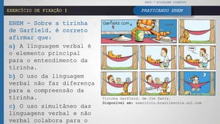 PRATICANDO ENEMEXERCÍCIO DE FIXAÇÃO 1
ENEM - Sobre a tirinha
de Garfield, é correto
afirmar que:
a) A linguagem verbal é
o elemento principal
para o entendimento da
tirinha.
b) O uso da linguagem
verbal não faz diferença
para a compreensão da
tirinha.
c) O uso simultâneo das
linguagens verbal e não
verbal colabora para o
Tirinha Garfield, de Jim Davis.
Disponível em: exercício.brasilescola.uol.com
PROF.ª HILDALENE PINHEIRO
 