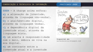 COMUNICAÇÃO E TECNOLOGIA DA INFORMAÇÃO
ENEM - A charge acima enfoca:
a) a alienação da juventude,
através da linguagem não-verbal.
b) o analfabetismo digital,
através da linguagem verbal.
c) a dependência digital da
juventude atual, através da
linguagem mista.
d) um alerta à responsabilidade
com o meio, embora se viva na
era digital.
e) um contraste entre a
juventude atual e a juventude
PROF.ª HILDALENE PINHEIRO
PRATICANDO ENEM
Disponível em:
walkermoreira.blogspot.com
 