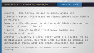COMUNICAÇÃO E TECNOLOGIA DA INFORMAÇÃO
Gerente – Boa tarde. Em que eu posso ajudá-lo?
Cliente – Estou interessado em financiamento para compra
de veículo.
Gerente – Nós dispomos de várias modalidades de crédito.
O senhor é nosso cliente?
Cliente – Sou Júlio César Fontoura, também sou
funcionário do banco.
Gerente – Julinho, é você, cara? Aqui é a Helena! Cê tá
em Brasília? Pensei que você inda tivesse na agência de
Uberlândia! Passa aqui pra gente conversar com calma.
(BORTONI-RICARDO, S. M. Educação em língua materna. São Paulo: Parábola, 2004
(adaptado).
PROF.ª HILDALENE PINHEIRO
PRATICANDO ENEM
 
