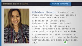 PROF.ª HILDALENE PINHEIRO
CULTURA CORPORALEXERCÍCIO FÍSICO E SAÚDE
Hildalene Pinheiro é natural de
Poção de Pedras, MA, mas adotou o
Piauí como sua terra natal.
É formada em Letras, pela
Universidade Federal do Piauí,
atua na área de Literatura e
Língua Portuguesa nas escolas da
rede pública e privada desde 1994.
É professora do Canal Educação e
colabora com o Projeto de inclusão
universitária Pré-Enem Seduc desde
2004.
 