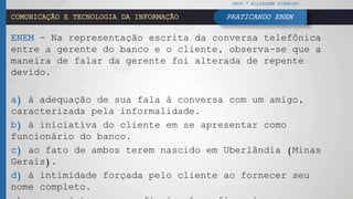 COMUNICAÇÃO E TECNOLOGIA DA INFORMAÇÃO
ENEM - Na representação escrita da conversa telefônica
entre a gerente do banco e o cliente, observa-se que a
maneira de falar da gerente foi alterada de repente
devido.
a) à adequação de sua fala à conversa com um amigo,
caracterizada pela informalidade.
b) à iniciativa do cliente em se apresentar como
funcionário do banco.
c) ao fato de ambos terem nascido em Uberlândia (Minas
Gerais).
d) à intimidade forçada pelo cliente ao fornecer seu
nome completo.
PROF.ª HILDALENE PINHEIRO
PRATICANDO ENEM
 