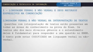 LINGUAGEM VERBAL E
NÃO VERBALCOMUNICAÇÃO E TECNOLOGIA DA INFORMAÇÃO
1 – LINGUAGEM VERBAL E NÃO VERBAL E SEUS RECURSOS
EXPRESSIVOS NA COMUNICAÇÃO
LINGUAGEM VERBAL E NÃO VERBAL NA INTERPRETAÇÃO DE TEXTOS
Questões com interpretação de textos estão presentes em
todas as áreas do conhecimento na prova do Enem. Os
textos são dos mais diversos gêneros e o entendimento
deles é fundamental para responder a uma questão no ENEM.
O texto pode estar CODIFICADO em linguagem verbal ou não-
verbal.
PROF.ª HILDALENE PINHEIRO
 