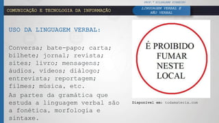 COMUNICAÇÃO E TECNOLOGIA DA INFORMAÇÃO
USO DA LINGUAGEM VERBAL:
Conversa; bate-papo; carta;
bilhete; jornal; revista;
sites; livro; mensagens;
áudios, vídeos; diálogo;
entrevista; reportagem;
filmes; música, etc.
As partes da gramática que
estuda a linguagem verbal são
a fonética, morfologia e
sintaxe.
PROF.ª HILDALENE PINHEIRO
LINGUAGEM VERBAL E
NÃO VERBAL
Disponível em: todamateria.com
 