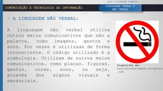 COMUNICAÇÃO E TECNOLOGIA DA INFORMAÇÃO
– A LINGUAGEM NÃO VERBAL:
A linguagem não verbal utiliza
outros meios comunicativos que não a
palavra, como imagens, gestos e
sons. Por vezes é utilizada de forma
inconsciente. O código utilizado é a
simbologia. Utilizam de outros meios
comunicativos, como placas, figuras,
gestos, cores, sons, ou seja,
através dos signos visuais e
sensoriais.
Disponível em:
bastidoresdocampus.wordpress
.com
PROF.ª HILDALENE PINHEIRO
LINGUAGEM VERBAL E
NÃO VERBAL
 