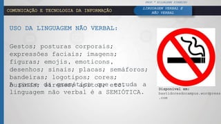COMUNICAÇÃO E TECNOLOGIA DA INFORMAÇÃO
USO DA LINGUAGEM NÃO VERBAL:
Gestos; posturas corporais;
expressões faciais; imagens;
figuras; emojis, emoticons,
desenhos; sinais; placas; semáforos;
bandeiras; logotipos; cores;
buzinas; sirenes; apitos; etc.A parte da gramática que estuda a
linguagem não verbal é a SEMIÓTICA.
PROF.ª HILDALENE PINHEIRO
LINGUAGEM VERBAL E
NÃO VERBAL
Disponível em:
bastidoresdocampus.wordpress
.com
 