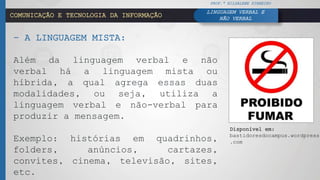 COMUNICAÇÃO E TECNOLOGIA DA INFORMAÇÃO
– A LINGUAGEM MISTA:
Além da linguagem verbal e não
verbal há a linguagem mista ou
híbrida, a qual agrega essas duas
modalidades, ou seja, utiliza a
linguagem verbal e não-verbal para
produzir a mensagem.
Exemplo: histórias em quadrinhos,
folders, anúncios, cartazes,
convites, cinema, televisão, sites,
etc.
PROF.ª HILDALENE PINHEIRO
LINGUAGEM VERBAL E
NÃO VERBAL
Disponível em:
bastidoresdocampus.wordpress
.com
 