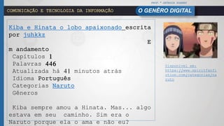 PROF.ª GEÓRGIA SOARES
O GENÊRO DIGITALCOMUNICAÇÃO E TECNOLOGIA DA INFORMAÇÃO
Kiba e Hinata o lobo apaixonado escrita
por juhkkz
E
m andamento
Capítulos 1
Palavras 446
Atualizada há 41 minutos atrás
Idioma Português
Categorias Naruto
Gêneros
Kiba sempre amou a Hinata. Mas... algo
estava em seu caminho. Sim era o
Naruto porque ela o ama e não eu?
Disponível em:
https://www.spiritfanfi
ction.com/categorias/na
ruto
 