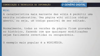 PROF.ª GEÓRGIA SOARES
O GENÊRO DIGITALCOMUNICAÇÃO E TECNOLOGIA DA INFORMAÇÃO
Wiki
A característica mais marcante das wikis é permitir uma
escrita colaborativa. Uma página wiki utiliza código
aberto, ou seja, um código passível de ser editado.
Normalmente, todas as versões da página ficam gravadas
no histórico, fazendo com que quaisquer modificações
sejam facilmente revertidas ou recuperáveis.
O exemplo mais popular é a WIKIPÉDIA.
 