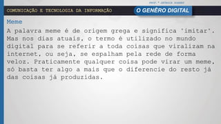 PROF.ª GEÓRGIA SOARES
O GENÊRO DIGITALCOMUNICAÇÃO E TECNOLOGIA DA INFORMAÇÃO
Meme
A palavra meme é de origem grega e significa "imitar".
Mas nos dias atuais, o termo é utilizado no mundo
digital para se referir a toda coisas que viralizam na
internet, ou seja, se espalham pela rede de forma
veloz. Praticamente qualquer coisa pode virar um meme,
só basta ter algo a mais que o diferencie do resto já
das coisas já produzidas.
 