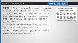 PROF.ª GEÓRGIA SOARES
PRATICANDO ENEMEXERCÍCIO DE FIXAÇÃO 3
.ENEM - Essa imagem ilustra a reação
dos celíacos (pessoas sensíveis ao
glúten) ao ler rótulos de alimentos
sem glúten. Essas reações indicam
que, em geral, os rótulos desses
produtos
a) trazem informações explícitas
sobre a presença do glúten.
b) oferecem várias opções de sabor
para esses consumidores.
 