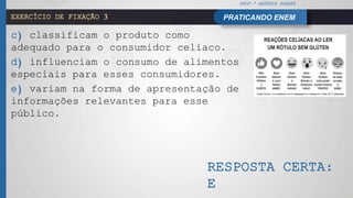 PROF.ª GEÓRGIA SOARES
PRATICANDO ENEMEXERCÍCIO DE FIXAÇÃO 3
c) classificam o produto como
adequado para o consumidor celíaco.
d) influenciam o consumo de alimentos
especiais para esses consumidores.
e) variam na forma de apresentação de
informações relevantes para esse
público.
RESPOSTA CERTA:
E
 