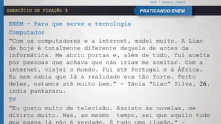 PROF.ª GEÓRGIA SOARES
PRATICANDO ENEMEXERCÍCIO DE FIXAÇÃO 3
ENEM - Para que serve a tecnologia
Computador
“Com os computadores e a internet, mudei muito. A Lian
de hoje é totalmente diferente daquela de antes da
informática. Me abriu portas e, além de tudo, fui aceita
por pessoas que achava que não iriam me aceitar. Com a
internet, viajei o mundo. Fui até Portugal e à África.
Eu nem sabia que lá a realidade era tão forte. Perto
deles, estamos até muito bem.” – Tânia “Lian” Silva, 26,
índia pankararu.
TV
“Eu gosto muito de televisão. Assisto às novelas, me
divirto muito. Mas, ao mesmo tempo, sei que aquilo tudo
 