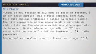 PROF.ª GEÓRGIA SOARES
PRATICANDO ENEMEXERCÍCIO DE FIXAÇÃO 3
MP3 Player
“Cuido do meu tocador de MP3 como se fosse um tesouro. É
um pen drive simples, mas é muito especial para mim.
Nele ouço músicas indígenas e bandas da própria aldeia.
Ele vive emprestado porque acaba sendo a diversão da
aldeia inteira. Uso até para exibir uns vídeos que baixo
da internet. Basta colocar no aparelho de DVD com
entrada USB que tenho.” – Jailton Pankararu, 23, índio
pankararu.
Disponível em: www2.uol.com.br. Acesso em: 1 ago. 2012.
 