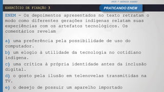 PROF.ª GEÓRGIA SOARES
PRATICANDO ENEMEXERCÍCIO DE FIXAÇÃO 3
ENEM - Os depoimentos apresentados no texto retratam o
modo como diferentes gerações indígenas relatam suas
experiências com os artefatos tecnológicos. Os
comentários revelam
a) uma preferência pela possibilidade de uso do
computador.
b) um elogio à utilidade da tecnologia no cotidiano
indígena.
c) uma crítica à própria identidade antes da inclusão
digital.
d) o gosto pela ilusão em telenovelas transmitidas na
TV.
e) o desejo de possuir um aparelho importado
 