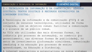 PROF.ª GEÓRGIA SOARES
O GENÊRO DIGITALCOMUNICAÇÃO E TECNOLOGIA DA INFORMAÇÃO
3 - TECNOLOGIA DA INFORMAÇÃO E DA COMUNICAÇÃO; GÊNEROS
DIGITAIS; TEXTOS DIGITAIS E RECURSOS EXPRESSIVOS DA
LINGUAGEM DIGITAL:
A Tecnologia da informação e da comunicação (TIC) é um
conjunto de recursos tecnológicos, utilizados de forma
integrada, com um objetivo comum: facilitar a comunicação
e o alcance de um público comum.
As TICs são utilizadas das mais diversas formas, na
indústria (no processo de automação), no comércio (no
gerenciamento, nas diversas formas de publicidade), no
setor de investimentos (informação simultânea, comunicação
imediata) e na educação (no processo de ensino
aprendizagem, na Educação a Distância).
 