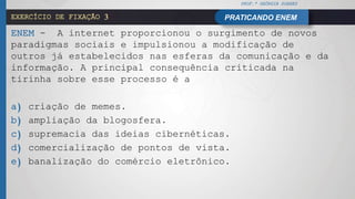 PROF.ª GEÓRGIA SOARES
PRATICANDO ENEMEXERCÍCIO DE FIXAÇÃO 3
ENEM - A internet proporcionou o surgimento de novos
paradigmas sociais e impulsionou a modificação de
outros já estabelecidos nas esferas da comunicação e da
informação. A principal consequência criticada na
tirinha sobre esse processo é a
a) criação de memes.
b) ampliação da blogosfera.
c) supremacia das ideias cibernéticas.
d) comercialização de pontos de vista.
e) banalização do comércio eletrônico.
 