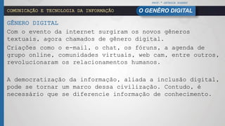 PROF.ª GEÓRGIA SOARES
O GENÊRO DIGITALCOMUNICAÇÃO E TECNOLOGIA DA INFORMAÇÃO
GÊNERO DIGITAL
Com o evento da internet surgiram os novos gêneros
textuais, agora chamados de gênero digital.
Criações como o e-mail, o chat, os fóruns, a agenda de
grupo online, comunidades virtuais, web cam, entre outros,
revolucionaram os relacionamentos humanos.
A democratização da informação, aliada a inclusão digital,
pode se tornar um marco dessa civilização. Contudo, é
necessário que se diferencie informação de conhecimento.
 