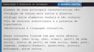PROF.ª GEÓRGIA SOARES
O GENÊRO DIGITALCOMUNICAÇÃO E TECNOLOGIA DA INFORMAÇÃO
Algumas de suas principais características são:
•Produção de textos mais curtos e diretos;
•Diálogo entre elementos verbais e não verbais;
•Uso de recursos audiovisuais e a presença de
hipertextos
•Abreviaturas e linguagem interativa.
Essas inovações fizeram com que novos gêneros
surgissem, como: blog, chat, e-mail, perfil de rede
social, status de perfil em rede social, meme, post,
legenda, compartilhamento, quadrinhos, pintura,
montagens, entre outros.
 