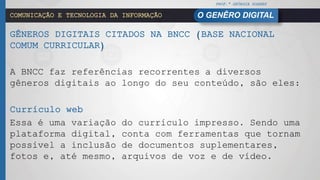PROF.ª GEÓRGIA SOARES
O GENÊRO DIGITALCOMUNICAÇÃO E TECNOLOGIA DA INFORMAÇÃO
GÊNEROS DIGITAIS CITADOS NA BNCC (BASE NACIONAL
COMUM CURRICULAR)
A BNCC faz referências recorrentes a diversos
gêneros digitais ao longo do seu conteúdo, são eles:
Currículo web
Essa é uma variação do currículo impresso. Sendo uma
plataforma digital, conta com ferramentas que tornam
possível a inclusão de documentos suplementares,
fotos e, até mesmo, arquivos de voz e de vídeo.
 