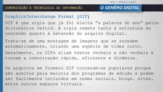 PROF.ª GEÓRGIA SOARES
O GENÊRO DIGITALCOMUNICAÇÃO E TECNOLOGIA DA INFORMAÇÃO
GraphicsInterchange Format (GIF)
GIF é uma sigla que já foi eleita “a palavra do ano” pelos
dicionários Oxford. A sigla remete tanto à estrutura do
conteúdo quanto à extensão do arquivo digital.
Trata-se de uma montagem de imagens que se sucedem
automaticamente, criando uma espécie de vídeo curto.
Geralmente, os GIFs aliam textos verbais e não verbais e
tornam a comunicação rápida, eficiente e dinâmica.
Os arquivos em formato GIF tornaram-se populares porque
são aceitos pela maioria dos programas de edição e podem
ser facilmente incluídos em redes sociais, blogs, sites,
entre outros espaços virtuais.
 