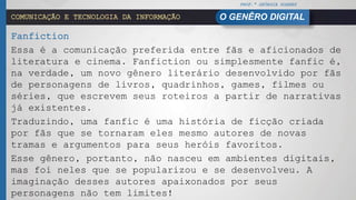 PROF.ª GEÓRGIA SOARES
O GENÊRO DIGITALCOMUNICAÇÃO E TECNOLOGIA DA INFORMAÇÃO
Fanfiction
Essa é a comunicação preferida entre fãs e aficionados de
literatura e cinema. Fanfiction ou simplesmente fanfic é,
na verdade, um novo gênero literário desenvolvido por fãs
de personagens de livros, quadrinhos, games, filmes ou
séries, que escrevem seus roteiros a partir de narrativas
já existentes.
Traduzindo, uma fanfic é uma história de ficção criada
por fãs que se tornaram eles mesmo autores de novas
tramas e argumentos para seus heróis favoritos.
Esse gênero, portanto, não nasceu em ambientes digitais,
mas foi neles que se popularizou e se desenvolveu. A
imaginação desses autores apaixonados por seus
personagens não tem limites!
 