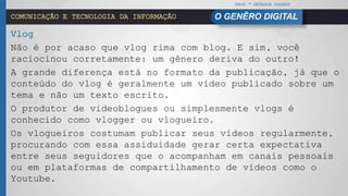PROF.ª GEÓRGIA SOARES
O GENÊRO DIGITALCOMUNICAÇÃO E TECNOLOGIA DA INFORMAÇÃO
Vlog
Não é por acaso que vlog rima com blog. E sim, você
raciocinou corretamente: um gênero deriva do outro!
A grande diferença está no formato da publicação, já que o
conteúdo do vlog é geralmente um vídeo publicado sobre um
tema e não um texto escrito.
O produtor de videoblogues ou simplesmente vlogs é
conhecido como vlogger ou vlogueiro.
Os vlogueiros costumam publicar seus vídeos regularmente,
procurando com essa assiduidade gerar certa expectativa
entre seus seguidores que o acompanham em canais pessoais
ou em plataformas de compartilhamento de vídeos como o
Youtube.
 