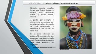 Ninguém associa emoções
fortes, que fazem disparar o
coração, com tonalidades
suaves e, muito menos,
escuras.
A paixão, por exemplo, é
eternamente simbolizada por
corações vermelhos. Já quando
se está desanimado, a
tendência é usar roupas de
cores frias.
Se as cores estimulam as
pessoas, há quem acredite que
podem até curar doenças, cada
matiz fornecendo energia para
uma parte específica do
organismo.
Mulher africana.
Texto adaptado de: Superinteressante, fev / 1998, ed. 005, p. 52-55.
ARTE – ARTES VISUAIS ELEMENTOS BÁSICOS DA LINGUAGEMVISUAL
 