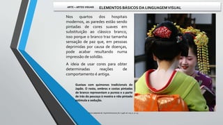 Nos quartos dos hospitais
modernos, as paredes estão sendo
pintadas de cores suaves em
substituição ao clássico branco,
isso porque o branco traz tamanha
sensação de paz que, em pessoas
deprimidas por causa de doenças,
pode acabar resultando numa
impressão de solidão.
A ideia de usar cores para obter
determinadas reações de
comportamento é antiga.
Gueixas com quimonos tradicionais do
Japão. O rosto, ombros e costas pintadas
de branco representam a pureza e a parte
de trás do pescoço à mostra e não pintado
estimula a sedução.
Texto adaptado de: Superinteressante, fev / 1998, ed. 005, p. 52-55.
ARTE – ARTES VISUAIS ELEMENTOS BÁSICOS DA LINGUAGEMVISUAL
 