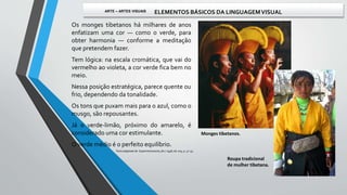 Os monges tibetanos há milhares de anos
enfatizam uma cor — como o verde, para
obter harmonia — conforme a meditação
que pretendem fazer.
Tem lógica: na escala cromática, que vai do
vermelho ao violeta, a cor verde fica bem no
meio.
Nessa posição estratégica, parece quente ou
frio, dependendo da tonalidade.
Os tons que puxam mais para o azul, como o
musgo, são repousantes.
Já o verde-limão, próximo do amarelo, é
considerado uma cor estimulante.
O verde médio é o perfeito equilíbrio.
Monges tibetanos.
Roupa tradicional
de mulher tibetana.
Texto adaptado de: Superinteressante, fev / 1998, ed. 005, p. 52-55.
ARTE – ARTES VISUAIS ELEMENTOS BÁSICOS DA LINGUAGEMVISUAL
 
