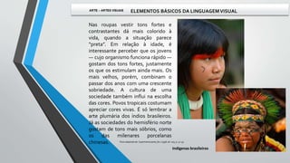 Nas roupas vestir tons fortes e
contrastantes dá mais colorido à
vida, quando a situação parece
“preta”. Em relação à idade, é
interessante perceber que os jovens
— cujo organismo funciona rápido —
gostam dos tons fortes, justamente
os que os estimulam ainda mais. Os
mais velhos, porém, combinam o
passar dos anos com uma crescente
sobriedade. A cultura de uma
sociedade também influi na escolha
das cores. Povos tropicais costumam
apreciar cores vivas. É só lembrar a
arte plumária dos índios brasileiros.
Já as sociedades do hemisfério norte
gostam de tons mais sóbrios, como
os das milenares porcelanas
chinesas.
Indígenas brasileiros
Texto adaptado de: Superinteressante, fev / 1998, ed. 005, p. 52-55.
 