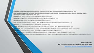 MARANHÃO,Gerência de Desenvolvimento Humano. Proposta Curricular – Arte: ensino fundamental, 1ª a 8ª série. São Luís, 2001.
MARCONI, Marina de Andrade.Técnicas de pesquisa: planejamento e execução de pesquisas, amostragens e técnicas de pesquisas, elaboração, análise e
interpretação de dados. 4ª ed. São Paulo: Atlas, 1999.
MUNARI, Bruno. Design e comunicação visual. São Paulo: Martins Fontes, 1982.
NIEMEYER, Lucy. Elementos da semiótica aplicados ao design. Rio de Janeiro: Ed. 2AB, 2003.
PEDROSA, Israel. O universo da cor. Rio de Janeiro: Ed. Senac Nacional, 2003.
ROSA, Sanny S. da.Construtivismo e mudança . 8ª ed., São Paulo: Cortez, 2002. (Coleção Questões da Nossa época; v. 29).
SANTANELLA, Lúcia. O que é semiótica. 1ª ed. São Paulo: Brasiliense, 1983.
SODRÉ, Muniz. A comunicação do grotesco: introdução à cultura de massa brasileira. 6ª ed., Petrópolis: EditoraVozes, 1977.
STRICKLAND,Carol.ArteComentada: da pré-história ao pós-moderno.Tradução:Ângela Lobo de Andrade. Rio de Janeiro: Ediouro, 2002.
VENTURELLI, Suzete. Arte: espaço_tempo_imagem. Brasília: Editora Universidade de Brasília, 2004.
ZABALA,Antoni (org.). Como trabalhar conteúdos procedimentais em aula. PortoAlegre: EditoraArtes Médicas Sul Ltda., 1999.
ZAMBOINI, Silvio.A pesquisa em arte: um paralelo entre arte e ciência. 2ª ed.Campinas: AutoresAssociados, 2001. (coleção Polêmicas do NossoTempo, vol. 59).
VIDEOS YOUTUBE:
M.C. Escher Documentary (by CINEMEDIA-NPS-RNTV) [1999]
https://www.youtube.com/watch?v=g4VAxilTRGs
 