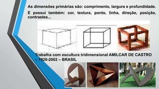 As dimensões primárias são: comprimento, largura e profundidade.
E possuí também: cor, textura, ponto, linha, direção, posição,
contrastes...
Trabalha com escultura tridimensional AMILCAR DE CASTRO
– 1920-2002 – BRASIL
 