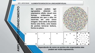 Os pontos podem agir
agrupados obtendo um
expressivo efeito visual com
formas ordenadas ou
aleatórias em que o olho irá
reuni-los em uma única
imagem. Uma série de pontos
forma uma linha, uma massa
de pontos torna-se textura,
forma ou plano.
Dependendo de como os pontos são organizados eles
podem ser muito expressivos.
AMPLIANDOOCONHECIMENTO
ARTE – ARTES VISUAIS ELEMENTOS BÁSICOS DA LINGUAGEMVISUAL
 