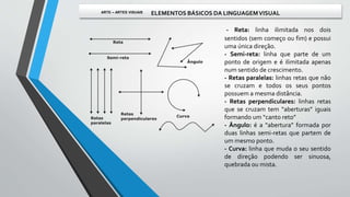 - Reta: linha ilimitada nos dois
sentidos (sem começo ou fim) e possui
uma única direção.
- Semi-reta: linha que parte de um
ponto de origem e é ilimitada apenas
num sentido de crescimento.
- Retas paralelas: linhas retas que não
se cruzam e todos os seus pontos
possuem a mesma distância.
- Retas perpendiculares: linhas retas
que se cruzam tem “aberturas” iguais
formando um “canto reto”
- Ângulo: é a “abertura” formada por
duas linhas semi-retas que partem de
um mesmo ponto.
- Curva: linha que muda o seu sentido
de direção podendo ser sinuosa,
quebrada ou mista.
ARTE – ARTES VISUAIS ELEMENTOS BÁSICOS DA LINGUAGEMVISUAL
 