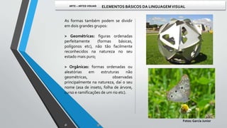 As formas também podem se dividir
em dois grandes grupos:
> Geométricas: figuras ordenadas
perfeitamente (formas básicas,
polígonos etc), não tão facilmente
reconhecidos na natureza no seu
estado mais puro;
> Orgânicas: formas ordenadas ou
aleatórias em estruturas não
geométricas, observadas
principalmente na natureza, daí o seu
nome (asa de inseto, folha de árvore,
curso e ramificações de um rio etc).
Fotos:Garcia Junior
ARTE – ARTES VISUAIS ELEMENTOS BÁSICOS DA LINGUAGEMVISUAL
 
