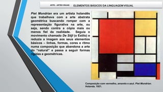 Piet Mondrian era um artista holandês
que trabalhava com a arte abstrata
geométrica buscando romper com a
representação figurativa na arte, ou
seja, sendo contra a cópia mais ou
menos fiel da realidade. Seguia o
movimento chamado De Stijl (o Estilo) e
reduzia a imagem aos seus elementos
básicos – linhas, formas, cores e ritmo
numa composição que abandona a arte
do “natural” e passa a seguir formas
rígidas e geométricas.
Composição com vermelho, amarelo e azul. Piet Mondrian.
Holanda. 1921.
 