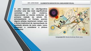 A arte abstrata ou não-figurativa
constitui uma das mais significativas
correntes da arte moderna,
desenvolvida no mundo ocidental, na
primeira metade do século XX,
principalmente na Europa, quando
alguns artistas resolveram romper com
a forma tradicional de representação da
realidade através da mera cópia, como
passaram a considerar a pintura
acadêmica.
ComposiçãoVIII. Wassily Kandinsky. Rússia. 1923.
ARTE – ARTES VISUAIS ELEMENTOS BÁSICOS DA LINGUAGEMVISUAL
 