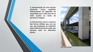 A representação de uma terceira
dimensão numa superfície
bidimensional vai depender da
capacidade que o olho tem de se
iludir quanto ao modo de
perceber a imagem.
A linha funciona como o contorno
das formas obtidas que, por sua
vez, são projetadas na superfície
plana bidimensional de modo que
pareçam estar em diferentes
planos.
Foto: Garcia Junior
 